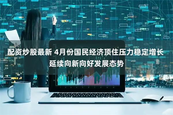 配资炒股最新 4月份国民经济顶住压力稳定增长 延续向新向好发展态势