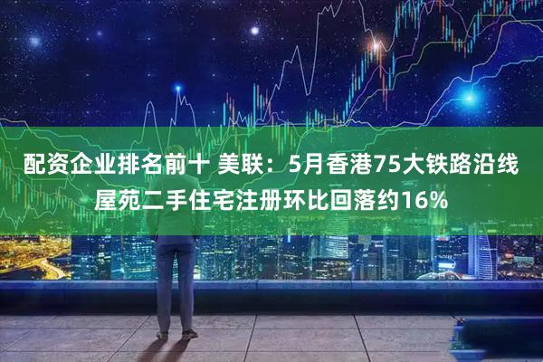 配资企业排名前十 美联：5月香港75大铁路沿线屋苑二手住宅注册环比回落约16%