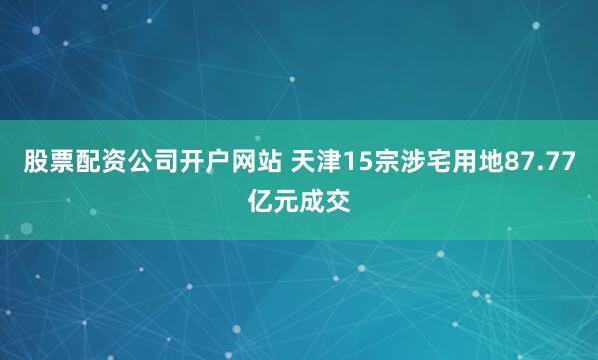 股票配资公司开户网站 天津15宗涉宅用地87.77亿元成交