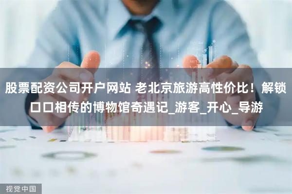 股票配资公司开户网站 老北京旅游高性价比！解锁口口相传的博物馆奇遇记_游客_开心_导游