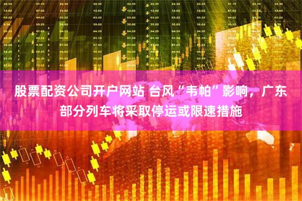 股票配资公司开户网站 台风“韦帕”影响，广东部分列车将采取停运或限速措施