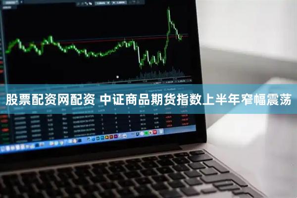 股票配资网配资 中证商品期货指数上半年窄幅震荡