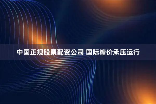 中国正规股票配资公司 国际糖价承压运行