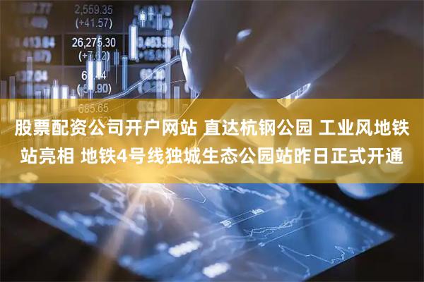 股票配资公司开户网站 直达杭钢公园 工业风地铁站亮相 地铁4号线独城生态公园站昨日正式开通