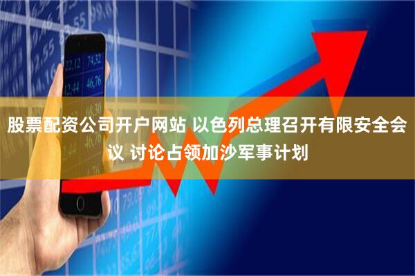 股票配资公司开户网站 以色列总理召开有限安全会议 讨论占领加沙军事计划