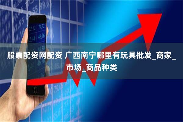 股票配资网配资 广西南宁哪里有玩具批发_商家_市场_商品种类