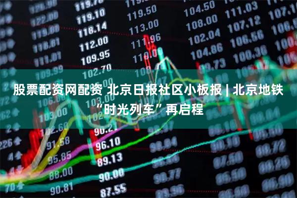 股票配资网配资 北京日报社区小板报 | 北京地铁“时光列车”再启程