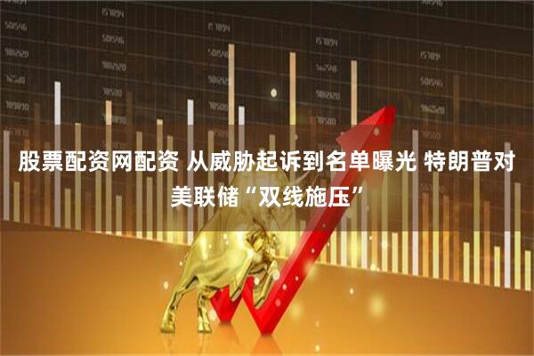 股票配资网配资 从威胁起诉到名单曝光 特朗普对美联储“双线施压”