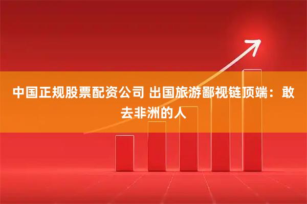 中国正规股票配资公司 出国旅游鄙视链顶端：敢去非洲的人