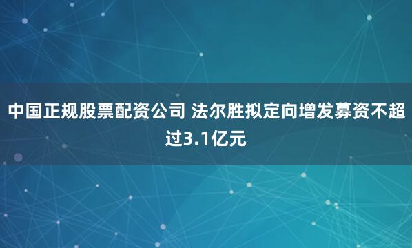 中国正规股票配资公司 法尔胜拟定向增发募资不超过3.1亿元
