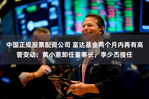 中国正规股票配资公司 富达基金两个月内再有高管变动：黄小薏卸任董事长，李少杰接任