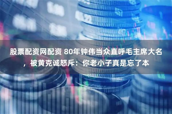 股票配资网配资 80年钟伟当众直呼毛主席大名，被黄克诚怒斥：你老小子真是忘了本