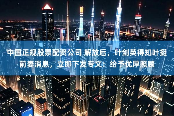 中国正规股票配资公司 解放后，叶剑英得知叶挺前妻消息，立即下发专文：给予优厚照顾