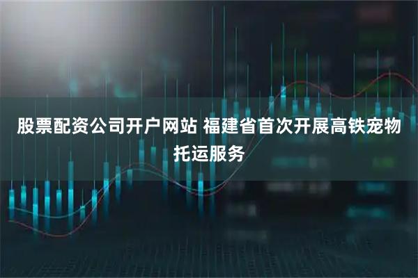 股票配资公司开户网站 福建省首次开展高铁宠物托运服务