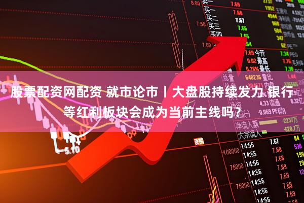 股票配资网配资 就市论市丨大盘股持续发力 银行等红利板块会成为当前主线吗？