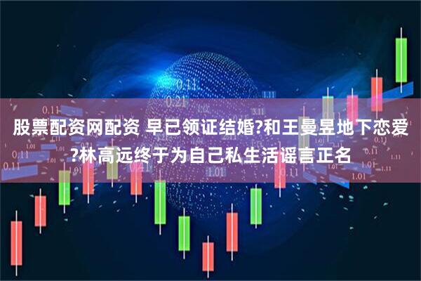股票配资网配资 早已领证结婚?和王曼昱地下恋爱?林高远终于为自己私生活谣言正名