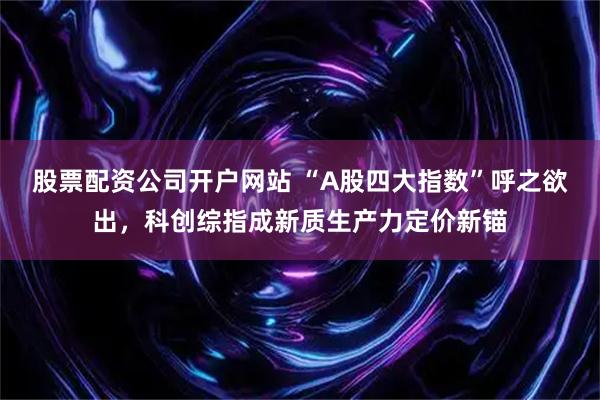 股票配资公司开户网站 “A股四大指数”呼之欲出，科创综指成新质生产力定价新锚