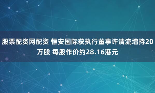 股票配资网配资 恒安国际获执行董事许清流增持20万股 每股作价约28.16港元