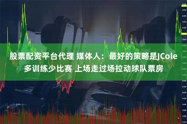 股票配资平台代理 媒体人：最好的策略是JCole多训练少比赛 上场走过场拉动球队票房