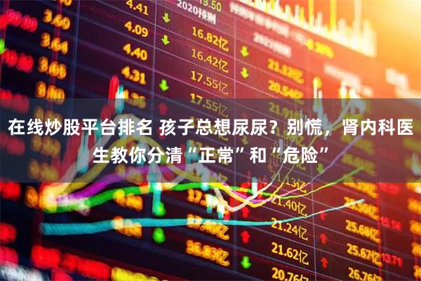 在线炒股平台排名 孩子总想尿尿？别慌，肾内科医生教你分清“正常”和“危险”