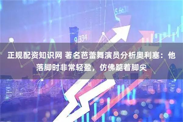 正规配资知识网 著名芭蕾舞演员分析奥利塞：他落脚时非常轻盈，仿佛踮着脚尖