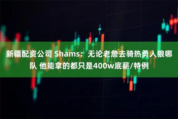 新疆配资公司 Shams：无论老詹去骑热勇人狼哪队 他能拿的都只是400w底薪/特例